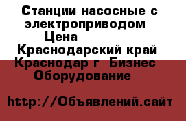 Станции насосные с электроприводом › Цена ­ 200 000 - Краснодарский край, Краснодар г. Бизнес » Оборудование   